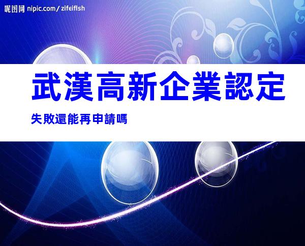 武漢高新企業認定失敗還能再申請嗎
