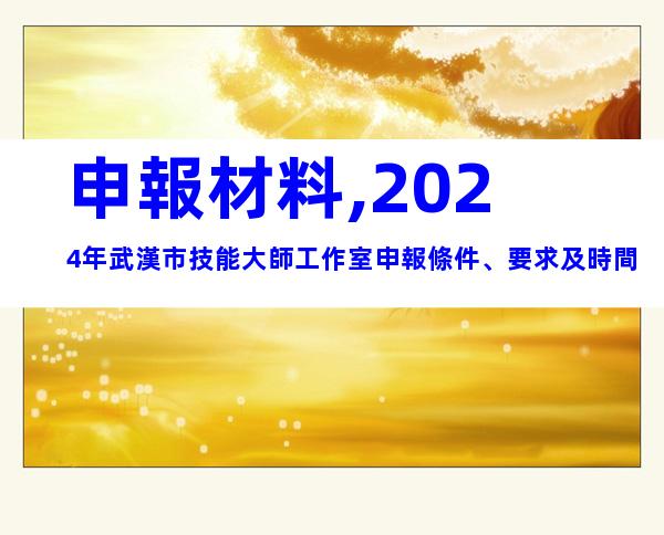 申報材料,2024年武漢市技能大師工作室申報條件、要求及時間